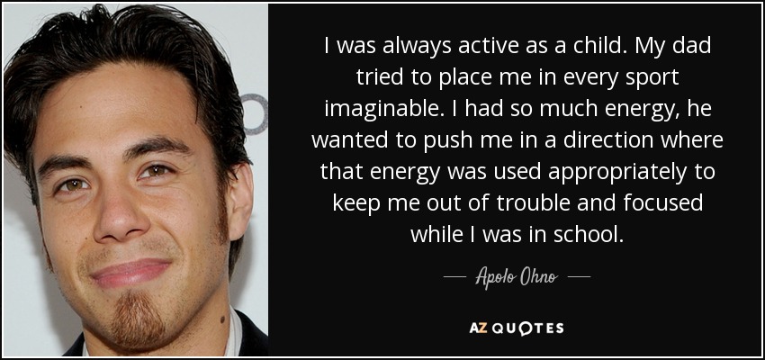 I was always active as a child. My dad tried to place me in every sport imaginable. I had so much energy, he wanted to push me in a direction where that energy was used appropriately to keep me out of trouble and focused while I was in school. - Apolo Ohno