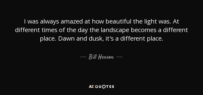 I was always amazed at how beautiful the light was. At different times of the day the landscape becomes a different place. Dawn and dusk, it's a different place. - Bill Henson