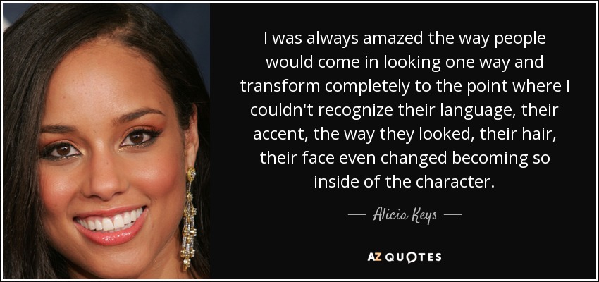 I was always amazed the way people would come in looking one way and transform completely to the point where I couldn't recognize their language, their accent, the way they looked, their hair, their face even changed becoming so inside of the character. - Alicia Keys