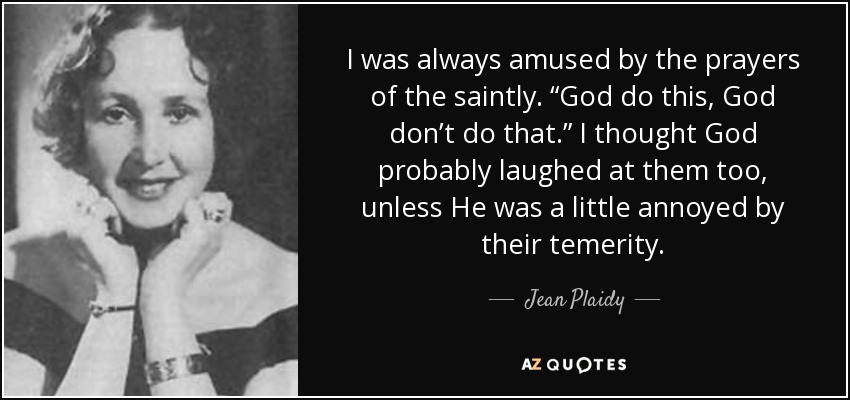 I was always amused by the prayers of the saintly. “God do this, God don’t do that.” I thought God probably laughed at them too, unless He was a little annoyed by their temerity. - Jean Plaidy