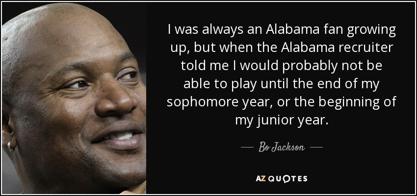 I was always an Alabama fan growing up, but when the Alabama recruiter told me I would probably not be able to play until the end of my sophomore year, or the beginning of my junior year. - Bo Jackson