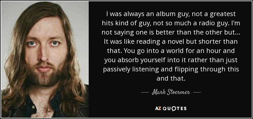 I was always an album guy, not a greatest hits kind of guy, not so much a radio guy. I'm not saying one is better than the other but... It was like reading a novel but shorter than that. You go into a world for an hour and you absorb yourself into it rather than just passively listening and flipping through this and that. - Mark Stoermer