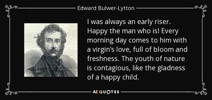 I was always an early riser. Happy the man who is! Every morning day comes to him with a virgin's love, full of bloom and freshness. The youth of nature is contagious, like the gladness of a happy child. - Edward Bulwer-Lytton, 1st Baron Lytton