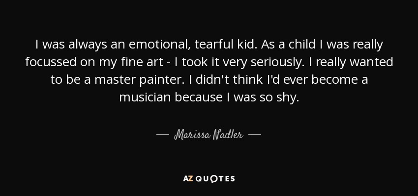 I was always an emotional, tearful kid. As a child I was really focussed on my fine art - I took it very seriously. I really wanted to be a master painter. I didn't think I'd ever become a musician because I was so shy. - Marissa Nadler