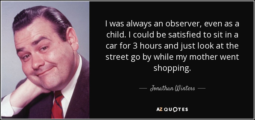 I was always an observer, even as a child. I could be satisfied to sit in a car for 3 hours and just look at the street go by while my mother went shopping. - Jonathan Winters
