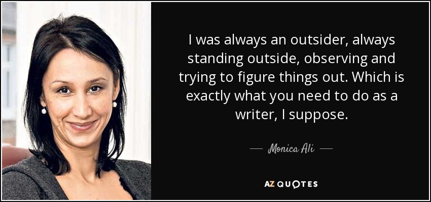 I was always an outsider, always standing outside, observing and trying to figure things out. Which is exactly what you need to do as a writer, I suppose. - Monica Ali