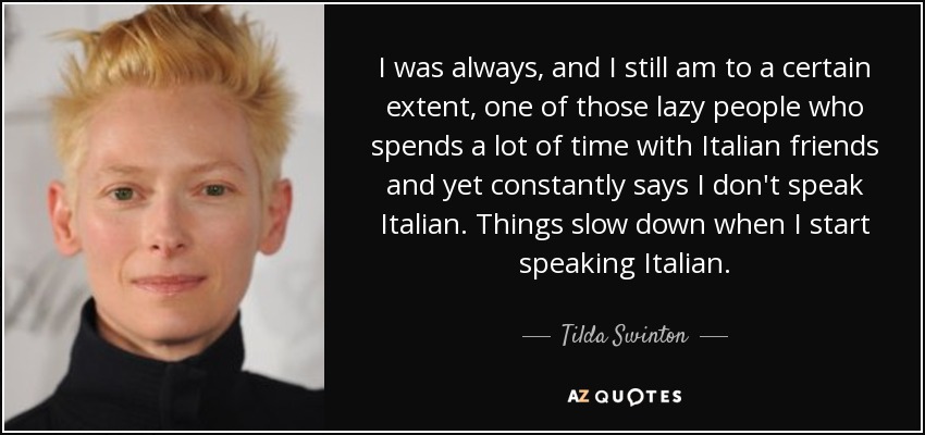 I was always, and I still am to a certain extent, one of those lazy people who spends a lot of time with Italian friends and yet constantly says I don't speak Italian. Things slow down when I start speaking Italian. - Tilda Swinton