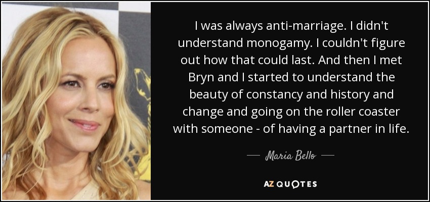 I was always anti-marriage. I didn't understand monogamy. I couldn't figure out how that could last. And then I met Bryn and I started to understand the beauty of constancy and history and change and going on the roller coaster with someone - of having a partner in life. - Maria Bello