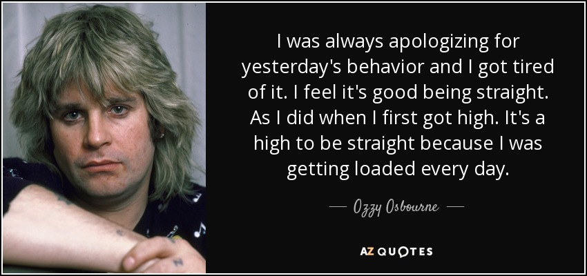 I was always apologizing for yesterday's behavior and I got tired of it. I feel it's good being straight. As I did when I first got high. It's a high to be straight because I was getting loaded every day. - Ozzy Osbourne