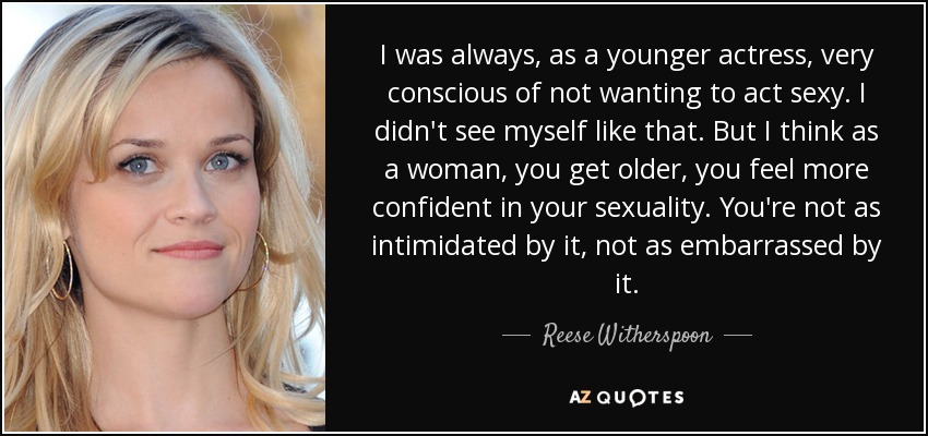I was always, as a younger actress, very conscious of not wanting to act sexy. I didn't see myself like that. But I think as a woman, you get older, you feel more confident in your sexuality. You're not as intimidated by it, not as embarrassed by it. - Reese Witherspoon
