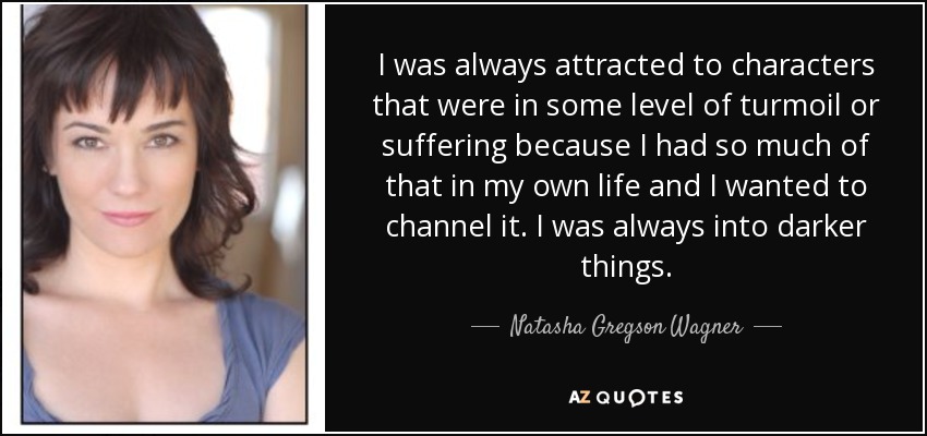 I was always attracted to characters that were in some level of turmoil or suffering because I had so much of that in my own life and I wanted to channel it. I was always into darker things. - Natasha Gregson Wagner