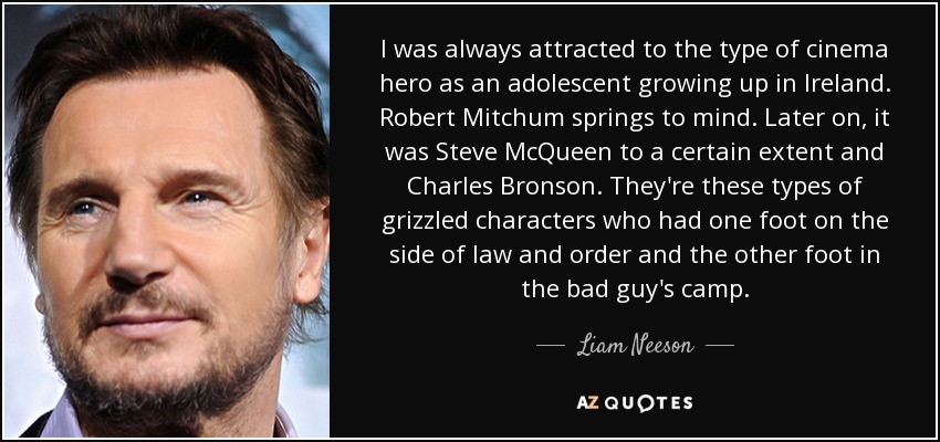I was always attracted to the type of cinema hero as an adolescent growing up in Ireland. Robert Mitchum springs to mind. Later on, it was Steve McQueen to a certain extent and Charles Bronson. They're these types of grizzled characters who had one foot on the side of law and order and the other foot in the bad guy's camp. - Liam Neeson
