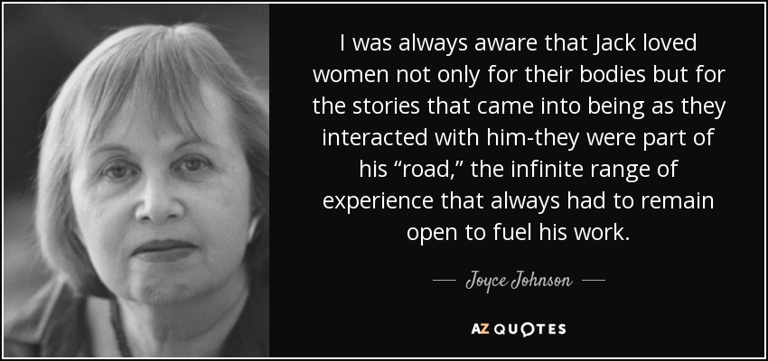 I was always aware that Jack loved women not only for their bodies but for the stories that came into being as they interacted with him-they were part of his “road,” the infinite range of experience that always had to remain open to fuel his work. - Joyce Johnson