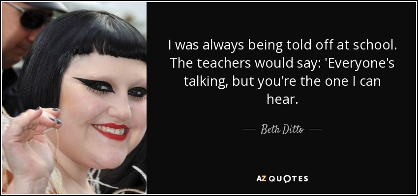 I was always being told off at school. The teachers would say: 'Everyone's talking, but you're the one I can hear. - Beth Ditto
