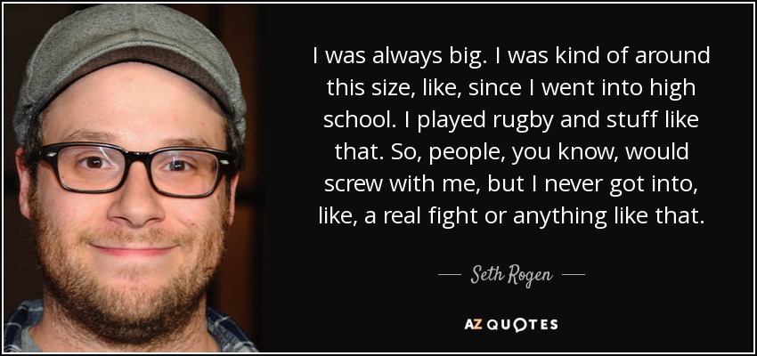 I was always big. I was kind of around this size, like, since I went into high school. I played rugby and stuff like that. So, people, you know, would screw with me, but I never got into, like, a real fight or anything like that. - Seth Rogen