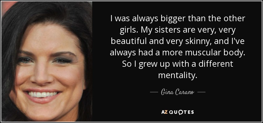 I was always bigger than the other girls. My sisters are very, very beautiful and very skinny, and I've always had a more muscular body. So I grew up with a different mentality. - Gina Carano