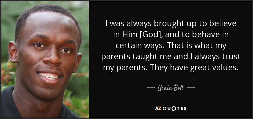 I was always brought up to believe in Him [God], and to behave in certain ways. That is what my parents taught me and I always trust my parents. They have great values. - Usain Bolt