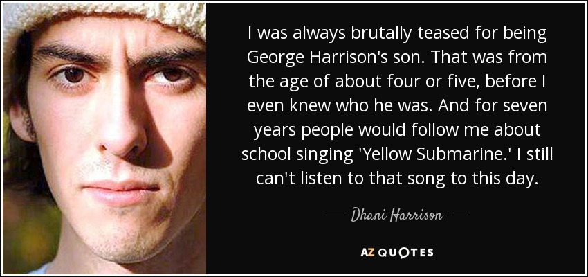 I was always brutally teased for being George Harrison's son. That was from the age of about four or five, before I even knew who he was. And for seven years people would follow me about school singing 'Yellow Submarine.' I still can't listen to that song to this day. - Dhani Harrison