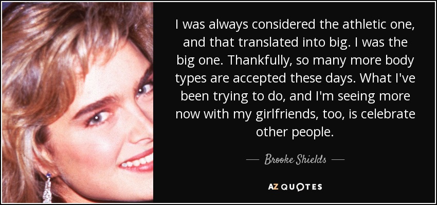I was always considered the athletic one, and that translated into big. I was the big one. Thankfully, so many more body types are accepted these days. What I've been trying to do, and I'm seeing more now with my girlfriends, too, is celebrate other people. - Brooke Shields