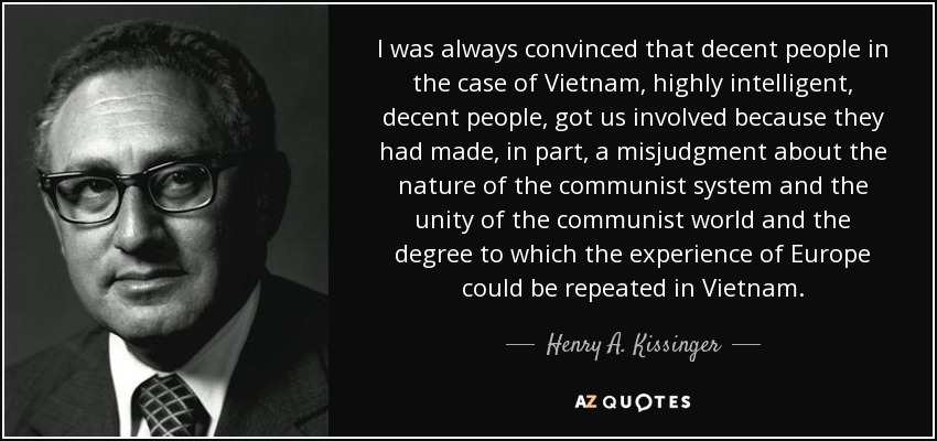 I was always convinced that decent people in the case of Vietnam, highly intelligent, decent people, got us involved because they had made, in part, a misjudgment about the nature of the communist system and the unity of the communist world and the degree to which the experience of Europe could be repeated in Vietnam. - Henry A. Kissinger