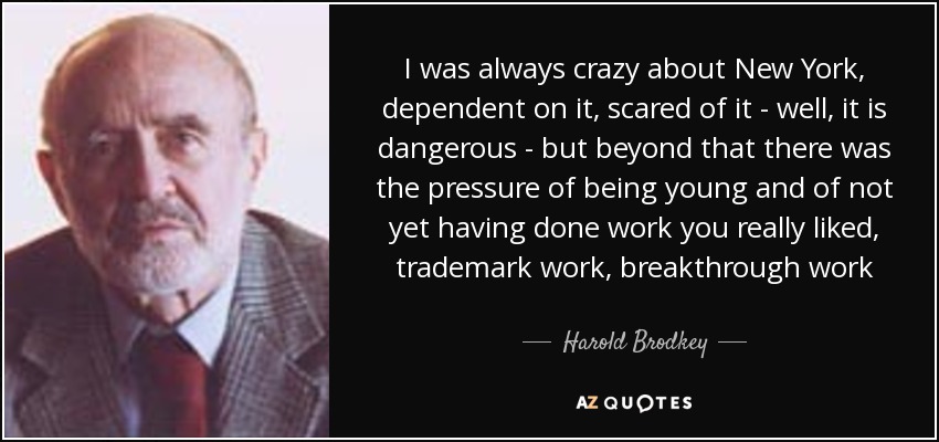 I was always crazy about New York, dependent on it, scared of it - well, it is dangerous - but beyond that there was the pressure of being young and of not yet having done work you really liked, trademark work, breakthrough work - Harold Brodkey