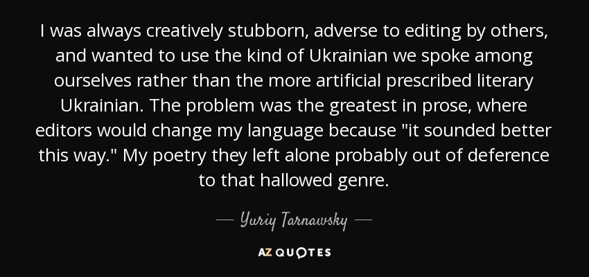 I was always creatively stubborn, adverse to editing by others, and wanted to use the kind of Ukrainian we spoke among ourselves rather than the more artificial prescribed literary Ukrainian. The problem was the greatest in prose, where editors would change my language because 