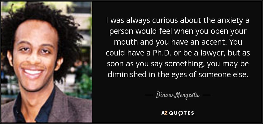 I was always curious about the anxiety a person would feel when you open your mouth and you have an accent. You could have a Ph.D. or be a lawyer, but as soon as you say something, you may be diminished in the eyes of someone else. - Dinaw Mengestu