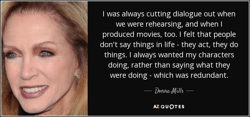 I was always cutting dialogue out when we were rehearsing, and when I produced movies, too. I felt that people don't say things in life - they act, they do things. I always wanted my characters doing, rather than saying what they were doing - which was redundant. - Donna Mills