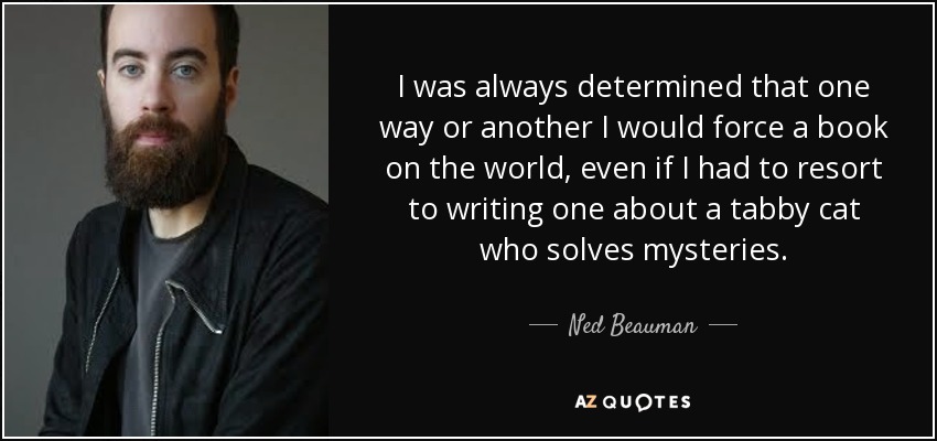 I was always determined that one way or another I would force a book on the world, even if I had to resort to writing one about a tabby cat who solves mysteries. - Ned Beauman