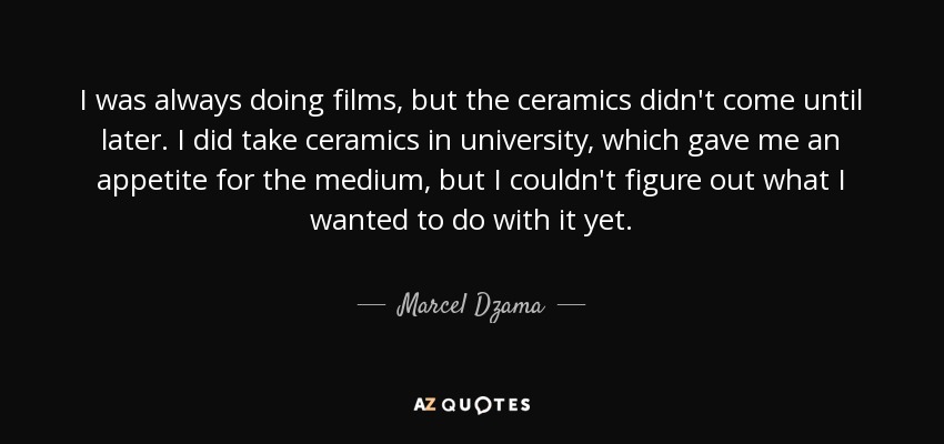 I was always doing films, but the ceramics didn't come until later. I did take ceramics in university, which gave me an appetite for the medium, but I couldn't figure out what I wanted to do with it yet. - Marcel Dzama