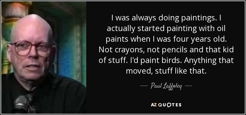 I was always doing paintings. I actually started painting with oil paints when I was four years old. Not crayons, not pencils and that kid of stuff. I'd paint birds. Anything that moved, stuff like that. - Paul Laffoley
