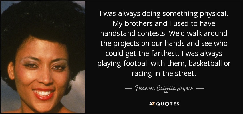 I was always doing something physical. My brothers and I used to have handstand contests. We'd walk around the projects on our hands and see who could get the farthest. I was always playing football with them, basketball or racing in the street. - Florence Griffith Joyner