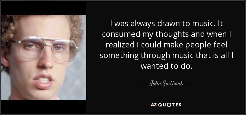 I was always drawn to music. It consumed my thoughts and when I realized I could make people feel something through music that is all I wanted to do. - John Swihart
