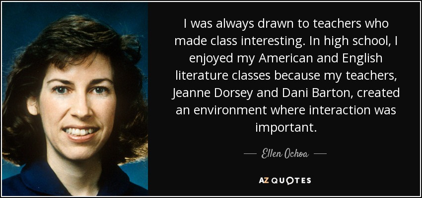 I was always drawn to teachers who made class interesting. In high school, I enjoyed my American and English literature classes because my teachers, Jeanne Dorsey and Dani Barton, created an environment where interaction was important. - Ellen Ochoa