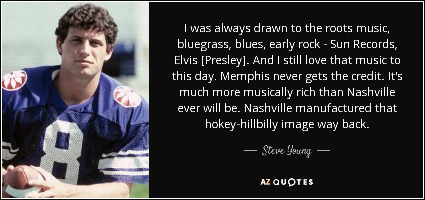 I was always drawn to the roots music, bluegrass, blues, early rock - Sun Records, Elvis [Presley]. And I still love that music to this day. Memphis never gets the credit. It's much more musically rich than Nashville ever will be. Nashville manufactured that hokey-hillbilly image way back. - Steve Young