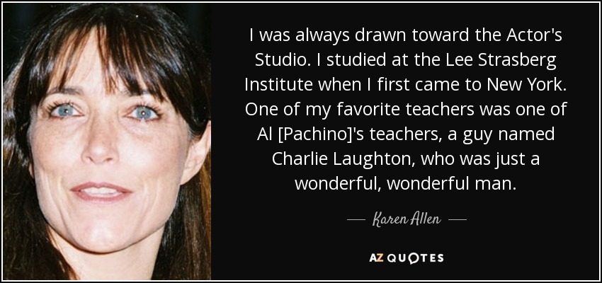 I was always drawn toward the Actor's Studio. I studied at the Lee Strasberg Institute when I first came to New York. One of my favorite teachers was one of Al [Pachino]'s teachers, a guy named Charlie Laughton, who was just a wonderful, wonderful man. - Karen Allen
