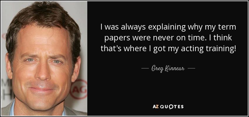 I was always explaining why my term papers were never on time. I think that's where I got my acting training! - Greg Kinnear