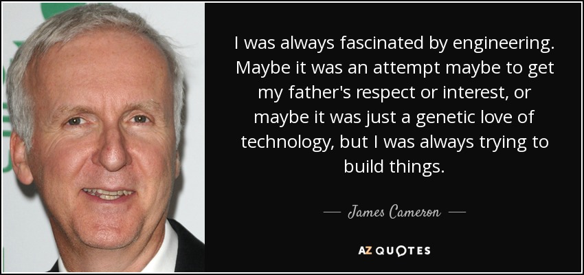 I was always fascinated by engineering. Maybe it was an attempt maybe to get my father's respect or interest, or maybe it was just a genetic love of technology, but I was always trying to build things. - James Cameron