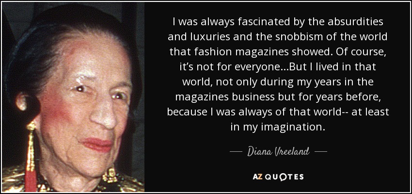 I was always fascinated by the absurdities and luxuries and the snobbism of the world that fashion magazines showed. Of course, it’s not for everyone...But I lived in that world, not only during my years in the magazines business but for years before, because I was always of that world-- at least in my imagination. - Diana Vreeland