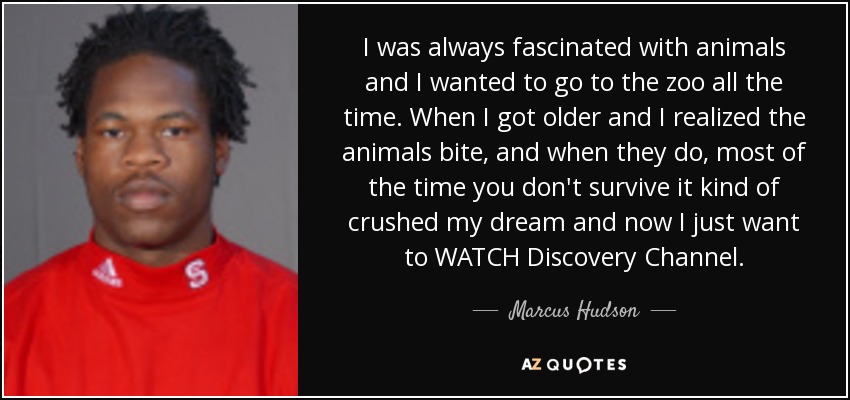 I was always fascinated with animals and I wanted to go to the zoo all the time. When I got older and I realized the animals bite, and when they do, most of the time you don't survive it kind of crushed my dream and now I just want to WATCH Discovery Channel. - Marcus Hudson
