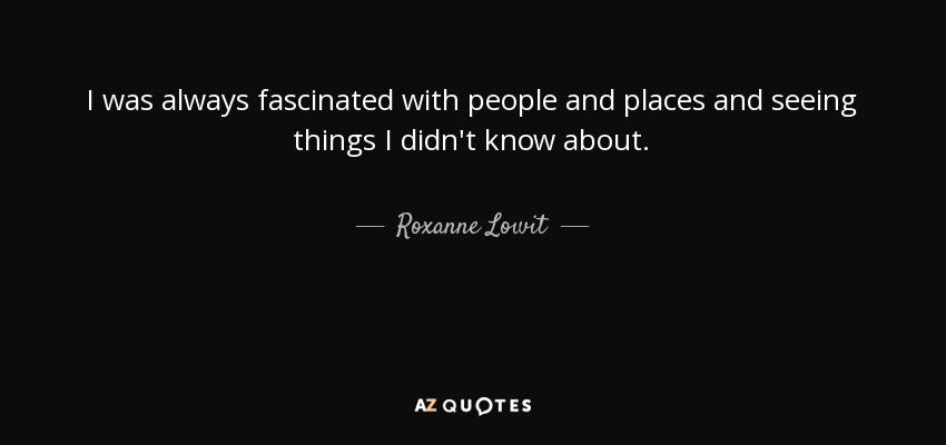 I was always fascinated with people and places and seeing things I didn't know about. - Roxanne Lowit