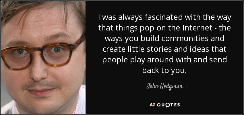 I was always fascinated with the way that things pop on the Internet - the ways you build communities and create little stories and ideas that people play around with and send back to you. - John Hodgman