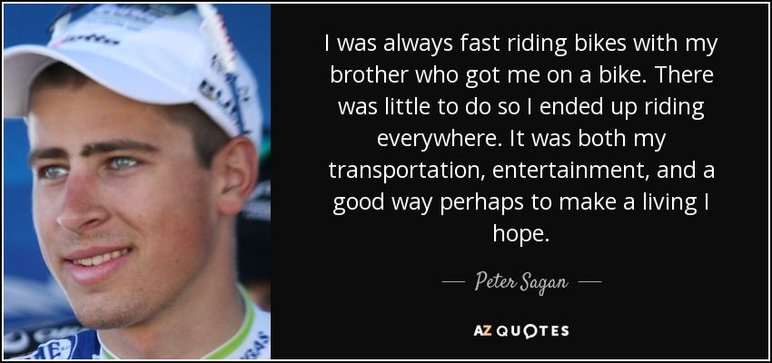 I was always fast riding bikes with my brother who got me on a bike. There was little to do so I ended up riding everywhere. It was both my transportation, entertainment, and a good way perhaps to make a living I hope. - Peter Sagan