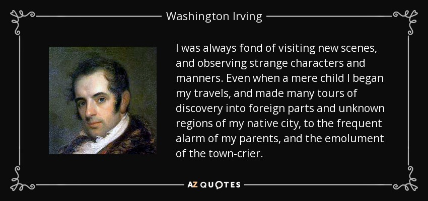I was always fond of visiting new scenes, and observing strange characters and manners. Even when a mere child I began my travels, and made many tours of discovery into foreign parts and unknown regions of my native city, to the frequent alarm of my parents, and the emolument of the town-crier. - Washington Irving