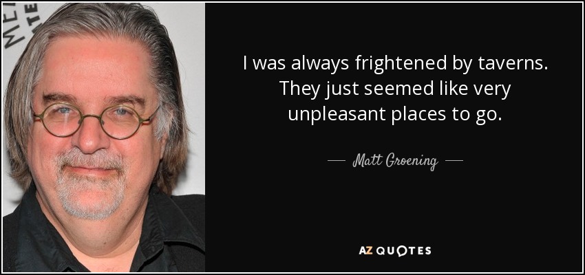 I was always frightened by taverns. They just seemed like very unpleasant places to go. - Matt Groening