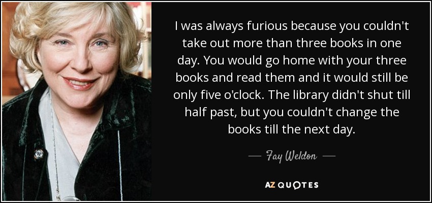 I was always furious because you couldn't take out more than three books in one day. You would go home with your three books and read them and it would still be only five o'clock. The library didn't shut till half past, but you couldn't change the books till the next day. - Fay Weldon