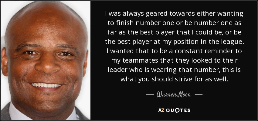 I was always geared towards either wanting to finish number one or be number one as far as the best player that I could be, or be the best player at my position in the league. I wanted that to be a constant reminder to my teammates that they looked to their leader who is wearing that number, this is what you should strive for as well. - Warren Moon