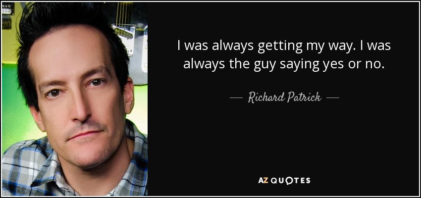 I was always getting my way. I was always the guy saying yes or no. - Richard Patrick