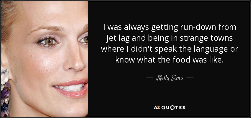 I was always getting run-down from jet lag and being in strange towns where I didn't speak the language or know what the food was like. - Molly Sims