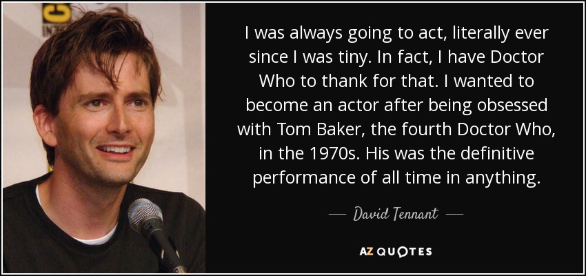 I was always going to act, literally ever since I was tiny. In fact, I have Doctor Who to thank for that. I wanted to become an actor after being obsessed with Tom Baker, the fourth Doctor Who, in the 1970s. His was the definitive performance of all time in anything. - David Tennant